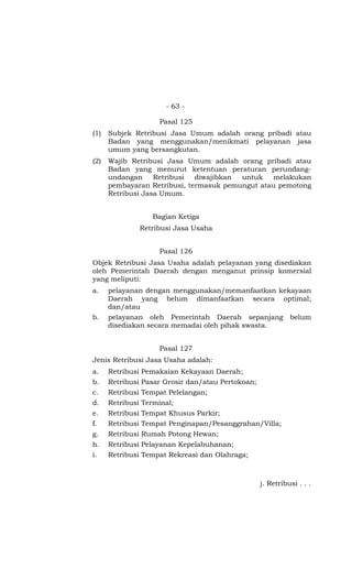 - 63 -
Pasal 125
(1) Subjek Retribusi Jasa Umum adalah orang pribadi atau
Badan yang menggunakan/menikmati pelayanan jasa
umum yang bersangkutan.
(2) Wajib Retribusi Jasa Umum adalah orang pribadi atau
Badan yang menurut ketentuan peraturan perundang-
undangan Retribusi diwajibkan untuk melakukan
pembayaran Retribusi, termasuk pemungut atau pemotong
Retribusi Jasa Umum.
Bagian Ketiga
Retribusi Jasa Usaha
Pasal 126
Objek Retribusi Jasa Usaha adalah pelayanan yang disediakan
oleh Pemerintah Daerah dengan menganut prinsip komersial
yang meliputi:
a. pelayanan dengan menggunakan/memanfaatkan kekayaan
Daerah yang belum dimanfaatkan secara optimal;
dan/atau
b. pelayanan oleh Pemerintah Daerah sepanjang belum
disediakan secara memadai oleh pihak swasta.
Pasal 127
Jenis Retribusi Jasa Usaha adalah:
a. Retribusi Pemakaian Kekayaan Daerah;
b. Retribusi Pasar Grosir dan/atau Pertokoan;
c. Retribusi Tempat Pelelangan;
d. Retribusi Terminal;
e. Retribusi Tempat Khusus Parkir;
f. Retribusi Tempat Penginapan/Pesanggrahan/Villa;
g. Retribusi Rumah Potong Hewan;
h. Retribusi Pelayanan Kepelabuhanan;
i. Retribusi Tempat Rekreasi dan Olahraga;
j. Retribusi . . .
 