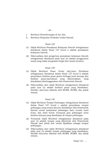 - 64 -
j. Retribusi Penyeberangan di Air; dan
k. Retribusi Penjualan Produksi Usaha Daerah.
Pasal 128
(1) Objek Retribusi Pemakaian Kekayaan Daerah sebagaimana
dimaksud dalam Pasal 127 huruf a adalah pemakaian
kekayaan Daerah.
(2) Dikecualikan dari pengertian pemakaian kekayaan Daerah
sebagaimana dimaksud pada ayat (1) adalah penggunaan
tanah yang tidak mengubah fungsi dari tanah tersebut.
Pasal 129
(1) Objek Retribusi Pasar Grosir dan/atau Pertokoan
sebagaimana dimaksud dalam Pasal 127 huruf b adalah
penyediaan fasilitas pasar grosir berbagai jenis barang, dan
fasilitas pasar/pertokoan yang dikontrakkan, yang
disediakan/diselenggarakan oleh Pemerintah Daerah.
(2) Dikecualikan dari objek Retribusi sebagaimana dimaksud
pada ayat (1) adalah fasilitas pasar yang disediakan,
dimiliki, dan/atau dikelola oleh BUMN, BUMD, dan pihak
swasta.
Pasal 130
(1) Objek Retribusi Tempat Pelelangan sebagaimana dimaksud
dalam Pasal 127 huruf c adalah penyediaan tempat
pelelangan yang secara khusus disediakan oleh Pemerintah
Daerah untuk melakukan pelelangan ikan, ternak, hasil
bumi, dan hasil hutan termasuk jasa pelelangan serta
fasilitas lainnya yang disediakan di tempat pelelangan.
(2) Termasuk objek Retribusi sebagaimana dimaksud pada
ayat (1) adalah tempat yang dikontrak oleh Pemerintah
Daerah dari pihak lain untuk dijadikan sebagai tempat
pelelangan.
(3) Dikecualikan dari objek Retribusi sebagaimana dimaksud
pada ayat (1) adalah tempat pelelangan yang disediakan,
dimiliki dan/atau dikelola oleh BUMN, BUMD, dan pihak
swasta.
Pasal 131 . . .
 