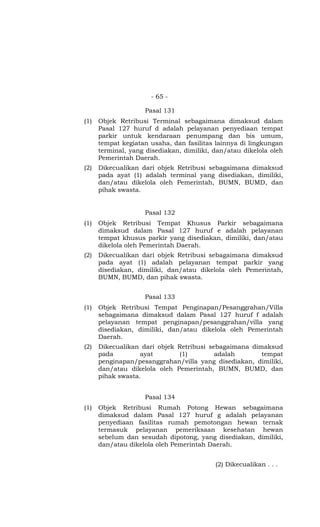 - 65 -
Pasal 131
(1) Objek Retribusi Terminal sebagaimana dimaksud dalam
Pasal 127 huruf d adalah pelayanan penyediaan tempat
parkir untuk kendaraan penumpang dan bis umum,
tempat kegiatan usaha, dan fasilitas lainnya di lingkungan
terminal, yang disediakan, dimiliki, dan/atau dikelola oleh
Pemerintah Daerah.
(2) Dikecualikan dari objek Retribusi sebagaimana dimaksud
pada ayat (1) adalah terminal yang disediakan, dimiliki,
dan/atau dikelola oleh Pemerintah, BUMN, BUMD, dan
pihak swasta.
Pasal 132
(1) Objek Retribusi Tempat Khusus Parkir sebagaimana
dimaksud dalam Pasal 127 huruf e adalah pelayanan
tempat khusus parkir yang disediakan, dimiliki, dan/atau
dikelola oleh Pemerintah Daerah.
(2) Dikecualikan dari objek Retribusi sebagaimana dimaksud
pada ayat (1) adalah pelayanan tempat parkir yang
disediakan, dimiliki, dan/atau dikelola oleh Pemerintah,
BUMN, BUMD, dan pihak swasta.
Pasal 133
(1) Objek Retribusi Tempat Penginapan/Pesanggrahan/Villa
sebagaimana dimaksud dalam Pasal 127 huruf f adalah
pelayanan tempat penginapan/pesanggrahan/villa yang
disediakan, dimiliki, dan/atau dikelola oleh Pemerintah
Daerah.
(2) Dikecualikan dari objek Retribusi sebagaimana dimaksud
pada ayat (1) adalah tempat
penginapan/pesanggrahan/villa yang disediakan, dimiliki,
dan/atau dikelola oleh Pemerintah, BUMN, BUMD, dan
pihak swasta.
Pasal 134
(1) Objek Retribusi Rumah Potong Hewan sebagaimana
dimaksud dalam Pasal 127 huruf g adalah pelayanan
penyediaan fasilitas rumah pemotongan hewan ternak
termasuk pelayanan pemeriksaan kesehatan hewan
sebelum dan sesudah dipotong, yang disediakan, dimiliki,
dan/atau dikelola oleh Pemerintah Daerah.
(2) Dikecualikan . . .
 