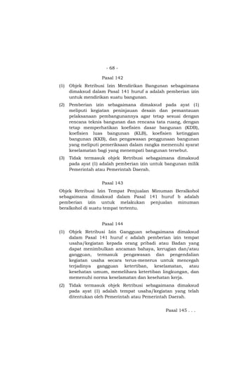 - 68 -
Pasal 142
(1) Objek Retribusi Izin Mendirikan Bangunan sebagaimana
dimaksud dalam Pasal 141 huruf a adalah pemberian izin
untuk mendirikan suatu bangunan.
(2) Pemberian izin sebagaimana dimaksud pada ayat (1)
meliputi kegiatan peninjauan desain dan pemantauan
pelaksanaan pembangunannya agar tetap sesuai dengan
rencana teknis bangunan dan rencana tata ruang, dengan
tetap memperhatikan koefisien dasar bangunan (KDB),
koefisien luas bangunan (KLB), koefisien ketinggian
bangunan (KKB), dan pengawasan penggunaan bangunan
yang meliputi pemeriksaan dalam rangka memenuhi syarat
keselamatan bagi yang menempati bangunan tersebut.
(3) Tidak termasuk objek Retribusi sebagaimana dimaksud
pada ayat (1) adalah pemberian izin untuk bangunan milik
Pemerintah atau Pemerintah Daerah.
Pasal 143
Objek Retribusi Izin Tempat Penjualan Minuman Beralkohol
sebagaimana dimaksud dalam Pasal 141 huruf b adalah
pemberian izin untuk melakukan penjualan minuman
beralkohol di suatu tempat tertentu.
Pasal 144
(1) Objek Retribusi Izin Gangguan sebagaimana dimaksud
dalam Pasal 141 huruf c adalah pemberian izin tempat
usaha/kegiatan kepada orang pribadi atau Badan yang
dapat menimbulkan ancaman bahaya, kerugian dan/atau
gangguan, termasuk pengawasan dan pengendalian
kegiatan usaha secara terus-menerus untuk mencegah
terjadinya gangguan ketertiban, keselamatan, atau
kesehatan umum, memelihara ketertiban lingkungan, dan
memenuhi norma keselamatan dan kesehatan kerja.
(2) Tidak termasuk objek Retribusi sebagaimana dimaksud
pada ayat (1) adalah tempat usaha/kegiatan yang telah
ditentukan oleh Pemerintah atau Pemerintah Daerah.
Pasal 145 . . .
 