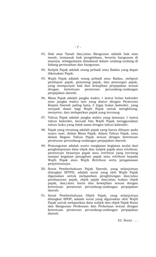 - 7 -
43. Hak atas Tanah dan/atau Bangunan adalah hak atas
tanah, termasuk hak pengelolaan, beserta bangunan di
atasnya, sebagaimana dimaksud dalam undang-undang di
bidang pertanahan dan bangunan.
44. Subjek Pajak adalah orang pribadi atau Badan yang dapat
dikenakan Pajak.
45. Wajib Pajak adalah orang pribadi atau Badan, meliputi
pembayar pajak, pemotong pajak, dan pemungut pajak,
yang mempunyai hak dan kewajiban perpajakan sesuai
dengan ketentuan peraturan perundang-undangan
perpajakan daerah.
46. Masa Pajak adalah jangka waktu 1 (satu) bulan kalender
atau jangka waktu lain yang diatur dengan Peraturan
Kepala Daerah paling lama 3 (tiga) bulan kalender, yang
menjadi dasar bagi Wajib Pajak untuk menghitung,
menyetor, dan melaporkan pajak yang terutang.
47. Tahun Pajak adalah jangka waktu yang lamanya 1 (satu)
tahun kalender, kecuali bila Wajib Pajak menggunakan
tahun buku yang tidak sama dengan tahun kalender.
48. Pajak yang terutang adalah pajak yang harus dibayar pada
suatu saat, dalam Masa Pajak, dalam Tahun Pajak, atau
dalam Bagian Tahun Pajak sesuai dengan ketentuan
peraturan perundang-undangan perpajakan daerah.
49. Pemungutan adalah suatu rangkaian kegiatan mulai dari
penghimpunan data objek dan subjek pajak atau retribusi,
penentuan besarnya pajak atau retribusi yang terutang
sampai kegiatan penagihan pajak atau retribusi kepada
Wajib Pajak atau Wajib Retribusi serta pengawasan
penyetorannya.
50. Surat Pemberitahuan Pajak Daerah, yang selanjutnya
disingkat SPTPD, adalah surat yang oleh Wajib Pajak
digunakan untuk melaporkan penghitungan dan/atau
pembayaran pajak, objek pajak dan/atau bukan objek
pajak, dan/atau harta dan kewajiban sesuai dengan
ketentuan peraturan perundang-undangan perpajakan
daerah.
51. Surat Pemberitahuan Objek Pajak, yang selanjutnya
disingkat SPOP, adalah surat yang digunakan oleh Wajib
Pajak untuk melaporkan data subjek dan objek Pajak Bumi
dan Bangunan Perdesaan dan Perkotaan sesuai dengan
ketentuan peraturan perundang-undangan perpajakan
daerah.
52. Surat . . .
 
