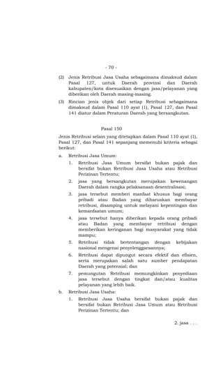 - 70 -
(2) Jenis Retribusi Jasa Usaha sebagaimana dimaksud dalam
Pasal 127, untuk Daerah provinsi dan Daerah
kabupaten/kota disesuaikan dengan jasa/pelayanan yang
diberikan oleh Daerah masing-masing.
(3) Rincian jenis objek dari setiap Retribusi sebagaimana
dimaksud dalam Pasal 110 ayat (1), Pasal 127, dan Pasal
141 diatur dalam Peraturan Daerah yang bersangkutan.
Pasal 150
Jenis Retribusi selain yang ditetapkan dalam Pasal 110 ayat (1),
Pasal 127, dan Pasal 141 sepanjang memenuhi kriteria sebagai
berikut:
a. Retribusi Jasa Umum:
1. Retribusi Jasa Umum bersifat bukan pajak dan
bersifat bukan Retribusi Jasa Usaha atau Retribusi
Perizinan Tertentu;
2. jasa yang bersangkutan merupakan kewenangan
Daerah dalam rangka pelaksanaan desentralisasi;
3. jasa tersebut memberi manfaat khusus bagi orang
pribadi atau Badan yang diharuskan membayar
retribusi, disamping untuk melayani kepentingan dan
kemanfaatan umum;
4. jasa tersebut hanya diberikan kepada orang pribadi
atau Badan yang membayar retribusi dengan
memberikan keringanan bagi masyarakat yang tidak
mampu;
5. Retribusi tidak bertentangan dengan kebijakan
nasional mengenai penyelenggaraannya;
6. Retribusi dapat dipungut secara efektif dan efisien,
serta merupakan salah satu sumber pendapatan
Daerah yang potensial; dan
7. pemungutan Retribusi memungkinkan penyediaan
jasa tersebut dengan tingkat dan/atau kualitas
pelayanan yang lebih baik.
b. Retribusi Jasa Usaha:
1. Retribusi Jasa Usaha bersifat bukan pajak dan
bersifat bukan Retribusi Jasa Umum atau Retribusi
Perizinan Tertentu; dan
2. jasa . . .
 