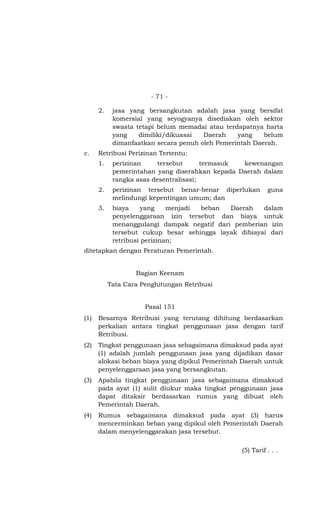 - 71 -
2. jasa yang bersangkutan adalah jasa yang bersifat
komersial yang seyogyanya disediakan oleh sektor
swasta tetapi belum memadai atau terdapatnya harta
yang dimiliki/dikuasai Daerah yang belum
dimanfaatkan secara penuh oleh Pemerintah Daerah.
c. Retribusi Perizinan Tertentu:
1. perizinan tersebut termasuk kewenangan
pemerintahan yang diserahkan kepada Daerah dalam
rangka asas desentralisasi;
2. perizinan tersebut benar-benar diperlukan guna
melindungi kepentingan umum; dan
3. biaya yang menjadi beban Daerah dalam
penyelenggaraan izin tersebut dan biaya untuk
menanggulangi dampak negatif dari pemberian izin
tersebut cukup besar sehingga layak dibiayai dari
retribusi perizinan;
ditetapkan dengan Peraturan Pemerintah.
Bagian Keenam
Tata Cara Penghitungan Retribusi
Pasal 151
(1) Besarnya Retribusi yang terutang dihitung berdasarkan
perkalian antara tingkat penggunaan jasa dengan tarif
Retribusi.
(2) Tingkat penggunaan jasa sebagaimana dimaksud pada ayat
(1) adalah jumlah penggunaan jasa yang dijadikan dasar
alokasi beban biaya yang dipikul Pemerintah Daerah untuk
penyelenggaraan jasa yang bersangkutan.
(3) Apabila tingkat penggunaan jasa sebagaimana dimaksud
pada ayat (1) sulit diukur maka tingkat penggunaan jasa
dapat ditaksir berdasarkan rumus yang dibuat oleh
Pemerintah Daerah.
(4) Rumus sebagaimana dimaksud pada ayat (3) harus
mencerminkan beban yang dipikul oleh Pemerintah Daerah
dalam menyelenggarakan jasa tersebut.
(5) Tarif . . .
 