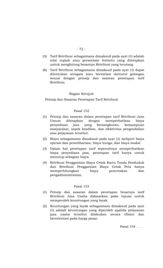 - 72 -
(5) Tarif Retribusi sebagaimana dimaksud pada ayat (1) adalah
nilai rupiah atau persentase tertentu yang ditetapkan
untuk menghitung besarnya Retribusi yang terutang.
(6) Tarif Retribusi sebagaimana dimaksud pada ayat (1) dapat
ditentukan seragam atau bervariasi menurut golongan
sesuai dengan prinsip dan sasaran penetapan tarif
Retribusi.
Bagian Ketujuh
Prinsip dan Sasaran Penetapan Tarif Retribusi
Pasal 152
(1) Prinsip dan sasaran dalam penetapan tarif Retribusi Jasa
Umum ditetapkan dengan memperhatikan biaya
penyediaan jasa yang bersangkutan, kemampuan
masyarakat, aspek keadilan, dan efektivitas pengendalian
atas pelayanan tersebut.
(2) Biaya sebagaimana dimaksud pada ayat (1) meliputi biaya
operasi dan pemeliharaan, biaya bunga, dan biaya modal.
(3) Dalam hal penetapan tarif sepenuhnya memperhatikan
biaya penyediaan jasa, penetapan tarif hanya untuk
menutup sebagian biaya.
(4) Retribusi Penggantian Biaya Cetak Kartu Tanda Penduduk
dan Retribusi Penggantian Biaya Cetak Peta hanya
memperhitungkan biaya pencetakan dan
pengadministrasian.
Pasal 153
(1) Prinsip dan sasaran dalam penetapan besarnya tarif
Retribusi Jasa Usaha didasarkan pada tujuan untuk
memperoleh keuntungan yang layak.
(2) Keuntungan yang layak sebagaimana dimaksud pada ayat
(1) adalah keuntungan yang diperoleh apabila pelayanan
jasa usaha tersebut dilakukan secara efisien dan
berorientasi pada harga pasar.
Pasal 154 . . .
 