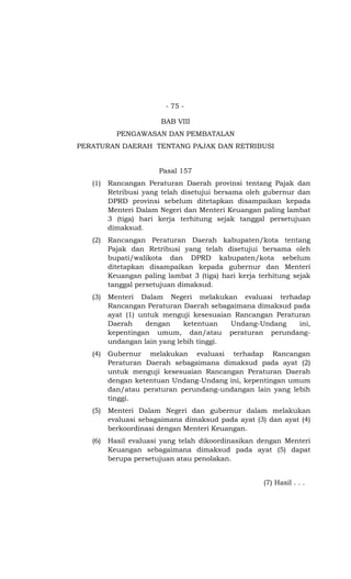 - 75 -
BAB VIII
PENGAWASAN DAN PEMBATALAN
PERATURAN DAERAH TENTANG PAJAK DAN RETRIBUSI
Pasal 157
(1) Rancangan Peraturan Daerah provinsi tentang Pajak dan
Retribusi yang telah disetujui bersama oleh gubernur dan
DPRD provinsi sebelum ditetapkan disampaikan kepada
Menteri Dalam Negeri dan Menteri Keuangan paling lambat
3 (tiga) hari kerja terhitung sejak tanggal persetujuan
dimaksud.
(2) Rancangan Peraturan Daerah kabupaten/kota tentang
Pajak dan Retribusi yang telah disetujui bersama oleh
bupati/walikota dan DPRD kabupaten/kota sebelum
ditetapkan disampaikan kepada gubernur dan Menteri
Keuangan paling lambat 3 (tiga) hari kerja terhitung sejak
tanggal persetujuan dimaksud.
(3) Menteri Dalam Negeri melakukan evaluasi terhadap
Rancangan Peraturan Daerah sebagaimana dimaksud pada
ayat (1) untuk menguji kesesuaian Rancangan Peraturan
Daerah dengan ketentuan Undang-Undang ini,
kepentingan umum, dan/atau peraturan perundang-
undangan lain yang lebih tinggi.
(4) Gubernur melakukan evaluasi terhadap Rancangan
Peraturan Daerah sebagaimana dimaksud pada ayat (2)
untuk menguji kesesuaian Rancangan Peraturan Daerah
dengan ketentuan Undang-Undang ini, kepentingan umum
dan/atau peraturan perundang-undangan lain yang lebih
tinggi.
(5) Menteri Dalam Negeri dan gubernur dalam melakukan
evaluasi sebagaimana dimaksud pada ayat (3) dan ayat (4)
berkoordinasi dengan Menteri Keuangan.
(6) Hasil evaluasi yang telah dikoordinasikan dengan Menteri
Keuangan sebagaimana dimaksud pada ayat (5) dapat
berupa persetujuan atau penolakan.
(7) Hasil . . .
 