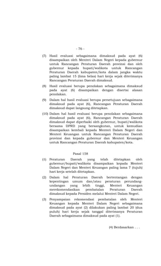 - 76 -
(7) Hasil evaluasi sebagaimana dimaksud pada ayat (6)
disampaikan oleh Menteri Dalam Negeri kepada gubernur
untuk Rancangan Peraturan Daerah provinsi dan oleh
gubernur kepada bupati/walikota untuk Rancangan
Peraturan Daerah kabupaten/kota dalam jangka waktu
paling lambat 15 (lima belas) hari kerja sejak diterimanya
Rancangan Peraturan Daerah dimaksud.
(8) Hasil evaluasi berupa penolakan sebagaimana dimaksud
pada ayat (6) disampaikan dengan disertai alasan
penolakan.
(9) Dalam hal hasil evaluasi berupa persetujuan sebagaimana
dimaksud pada ayat (6), Rancangan Peraturan Daerah
dimaksud dapat langsung ditetapkan.
(10) Dalam hal hasil evaluasi berupa penolakan sebagaimana
dimaksud pada ayat (6), Rancangan Peraturan Daerah
dimaksud dapat diperbaiki oleh gubernur, bupati/walikota
bersama DPRD yang bersangkutan, untuk kemudian
disampaikan kembali kepada Menteri Dalam Negeri dan
Menteri Keuangan untuk Rancangan Peraturan Daerah
provinsi dan kepada gubernur dan Menteri Keuangan
untuk Rancangan Peraturan Daerah kabupaten/kota.
Pasal 158
(1) Peraturan Daerah yang telah ditetapkan oleh
gubernur/bupati/walikota disampaikan kepada Menteri
Dalam Negeri dan Menteri Keuangan paling lama 7 (tujuh)
hari kerja setelah ditetapkan.
(2) Dalam hal Peraturan Daerah bertentangan dengan
kepentingan umum dan/atau peraturan perundang-
undangan yang lebih tinggi, Menteri Keuangan
merekomendasikan pembatalan Peraturan Daerah
dimaksud kepada Presiden melalui Menteri Dalam Negeri.
(3) Penyampaian rekomendasi pembatalan oleh Menteri
Keuangan kepada Menteri Dalam Negeri sebagaimana
dimaksud pada ayat (2) dilakukan paling lambat 20 (dua
puluh) hari kerja sejak tanggal diterimanya Peraturan
Daerah sebagaimana dimaksud pada ayat (1).
(4) Berdasarkan . . .
 