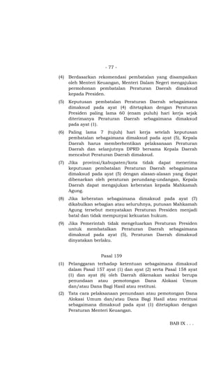 - 77 -
(4) Berdasarkan rekomendasi pembatalan yang disampaikan
oleh Menteri Keuangan, Menteri Dalam Negeri mengajukan
permohonan pembatalan Peraturan Daerah dimaksud
kepada Presiden.
(5) Keputusan pembatalan Peraturan Daerah sebagaimana
dimaksud pada ayat (4) ditetapkan dengan Peraturan
Presiden paling lama 60 (enam puluh) hari kerja sejak
diterimanya Peraturan Daerah sebagaimana dimaksud
pada ayat (1).
(6) Paling lama 7 (tujuh) hari kerja setelah keputusan
pembatalan sebagaimana dimaksud pada ayat (5), Kepala
Daerah harus memberhentikan pelaksanaan Peraturan
Daerah dan selanjutnya DPRD bersama Kepala Daerah
mencabut Peraturan Daerah dimaksud.
(7) Jika provinsi/kabupaten/kota tidak dapat menerima
keputusan pembatalan Peraturan Daerah sebagaimana
dimaksud pada ayat (5) dengan alasan-alasan yang dapat
dibenarkan oleh peraturan perundang-undangan, Kepala
Daerah dapat mengajukan keberatan kepada Mahkamah
Agung.
(8) Jika keberatan sebagaimana dimaksud pada ayat (7)
dikabulkan sebagian atau seluruhnya, putusan Mahkamah
Agung tersebut menyatakan Peraturan Presiden menjadi
batal dan tidak mempunyai kekuatan hukum.
(9) Jika Pemerintah tidak mengeluarkan Peraturan Presiden
untuk membatalkan Peraturan Daerah sebagaimana
dimaksud pada ayat (5), Peraturan Daerah dimaksud
dinyatakan berlaku.
Pasal 159
(1) Pelanggaran terhadap ketentuan sebagaimana dimaksud
dalam Pasal 157 ayat (1) dan ayat (2) serta Pasal 158 ayat
(1) dan ayat (6) oleh Daerah dikenakan sanksi berupa
penundaan atau pemotongan Dana Alokasi Umum
dan/atau Dana Bagi Hasil atau restitusi.
(2) Tata cara pelaksanaan penundaan atau pemotongan Dana
Alokasi Umum dan/atau Dana Bagi Hasil atau restitusi
sebagaimana dimaksud pada ayat (1) ditetapkan dengan
Peraturan Menteri Keuangan.
BAB IX . . .
 