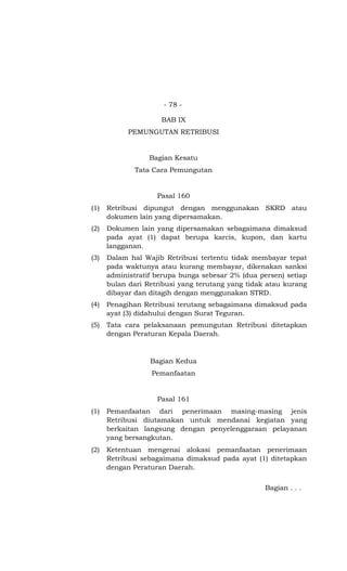 - 78 -
BAB IX
PEMUNGUTAN RETRIBUSI
Bagian Kesatu
Tata Cara Pemungutan
Pasal 160
(1) Retribusi dipungut dengan menggunakan SKRD atau
dokumen lain yang dipersamakan.
(2) Dokumen lain yang dipersamakan sebagaimana dimaksud
pada ayat (1) dapat berupa karcis, kupon, dan kartu
langganan.
(3) Dalam hal Wajib Retribusi tertentu tidak membayar tepat
pada waktunya atau kurang membayar, dikenakan sanksi
administratif berupa bunga sebesar 2% (dua persen) setiap
bulan dari Retribusi yang terutang yang tidak atau kurang
dibayar dan ditagih dengan menggunakan STRD.
(4) Penagihan Retribusi terutang sebagaimana dimaksud pada
ayat (3) didahului dengan Surat Teguran.
(5) Tata cara pelaksanaan pemungutan Retribusi ditetapkan
dengan Peraturan Kepala Daerah.
Bagian Kedua
Pemanfaatan
Pasal 161
(1) Pemanfaatan dari penerimaan masing-masing jenis
Retribusi diutamakan untuk mendanai kegiatan yang
berkaitan langsung dengan penyelenggaraan pelayanan
yang bersangkutan.
(2) Ketentuan mengenai alokasi pemanfaatan penerimaan
Retribusi sebagaimana dimaksud pada ayat (1) ditetapkan
dengan Peraturan Daerah.
Bagian . . .
 