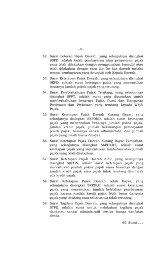 - 8 -
52. Surat Setoran Pajak Daerah, yang selanjutnya disingkat
SSPD, adalah bukti pembayaran atau penyetoran pajak
yang telah dilakukan dengan menggunakan formulir atau
telah dilakukan dengan cara lain ke kas daerah melalui
tempat pembayaran yang ditunjuk oleh Kepala Daerah.
53. Surat Ketetapan Pajak Daerah, yang selanjutnya disingkat
SKPD, adalah surat ketetapan pajak yang menentukan
besarnya jumlah pokok pajak yang terutang.
54. Surat Pemberitahuan Pajak Terutang, yang selanjutnya
disingkat SPPT, adalah surat yang digunakan untuk
memberitahukan besarnya Pajak Bumi dan Bangunan
Perdesaan dan Perkotaan yang terutang kepada Wajib
Pajak.
55. Surat Ketetapan Pajak Daerah Kurang Bayar, yang
selanjutnya disingkat SKPDKB, adalah surat ketetapan
pajak yang menentukan besarnya jumlah pokok pajak,
jumlah kredit pajak, jumlah kekurangan pembayaran
pokok pajak, besarnya sanksi administratif, dan jumlah
pajak yang masih harus dibayar.
56. Surat Ketetapan Pajak Daerah Kurang Bayar Tambahan,
yang selanjutnya disingkat SKPDKBT, adalah surat
ketetapan pajak yang menentukan tambahan atas jumlah
pajak yang telah ditetapkan.
57. Surat Ketetapan Pajak Daerah Nihil, yang selanjutnya
disingkat SKPDN, adalah surat ketetapan pajak yang
menentukan jumlah pokok pajak sama besarnya dengan
jumlah kredit pajak atau pajak tidak terutang dan tidak
ada kredit pajak.
58. Surat Ketetapan Pajak Daerah Lebih Bayar, yang
selanjutnya disingkat SKPDLB, adalah surat ketetapan
pajak yang menentukan jumlah kelebihan pembayaran
pajak karena jumlah kredit pajak lebih besar daripada
pajak yang terutang atau seharusnya tidak terutang.
59. Surat Tagihan Pajak Daerah, yang selanjutnya disingkat
STPD, adalah surat untuk melakukan tagihan pajak
dan/atau sanksi administratif berupa bunga dan/atau
denda.
60. Surat . . .
 