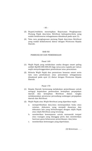 - 83 -
(3) Bupati/walikota menetapkan Keputusan Penghapusan
Piutang Pajak dan/atau Retribusi kabupaten/kota yang
sudah kedaluwarsa sebagaimana dimaksud pada ayat (1).
(4) Tata cara penghapusan piutang Pajak dan/atau Retribusi
yang sudah kedaluwarsa diatur dengan Peraturan Kepala
Daerah.
BAB XII
PEMBUKUAN DAN PEMERIKSAAN
Pasal 169
(1) Wajib Pajak yang melakukan usaha dengan omzet paling
sedikit Rp300.000.000,00 (tiga ratus juta rupiah) per tahun
wajib menyelenggarakan pembukuan atau pencatatan.
(2) Kriteria Wajib Pajak dan penentuan besaran omzet serta
tata cara pembukuan atau pencatatan sebagaimana
dimaksud pada ayat (1) diatur dengan Peraturan Kepala
Daerah.
Pasal 170
(1) Kepala Daerah berwenang melakukan pemeriksaan untuk
menguji kepatuhan pemenuhan kewajiban perpajakan
daerah dan kewajiban Retribusi dalam rangka
melaksanakan peraturan perundang-undangan perpajakan
daerah dan Retribusi.
(2) Wajib Pajak atau Wajib Retribusi yang diperiksa wajib:
a. memperlihatkan dan/atau meminjamkan buku atau
catatan, dokumen yang menjadi dasarnya dan
dokumen lain yang berhubungan dengan objek Pajak
atau objek Retribusi yang terutang;
b. memberikan kesempatan untuk memasuki tempat
atau ruangan yang dianggap perlu dan memberikan
bantuan guna kelancaran pemeriksaan; dan/atau
c. memberikan keterangan yang diperlukan.
(3) Ketentuan . . .
 