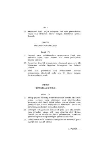 - 84 -
(3) Ketentuan lebih lanjut mengenai tata cara pemeriksaan
Pajak dan Retribusi diatur dengan Peraturan Kepala
Daerah.
BAB XIII
INSENTIF PEMUNGUTAN
Pasal 171
(1) Instansi yang melaksanakan pemungutan Pajak dan
Retribusi dapat diberi insentif atas dasar pencapaian
kinerja tertentu.
(2) Pemberian insentif sebagaimana dimaksud pada ayat (1)
ditetapkan melalui Anggaran Pendapatan dan Belanja
Daerah.
(3) Tata cara pemberian dan pemanfaatan insentif
sebagaimana dimaksud pada ayat (1) diatur dengan
Peraturan Pemerintah.
BAB XIV
KETENTUAN KHUSUS
Pasal 172
(1) Setiap pejabat dilarang memberitahukan kepada pihak lain
segala sesuatu yang diketahui atau diberitahukan
kepadanya oleh Wajib Pajak dalam rangka jabatan atau
pekerjaannya untuk menjalankan ketentuan peraturan
perundang-undangan perpajakan daerah.
(2) Larangan sebagaimana dimaksud pada ayat (1) berlaku
juga terhadap tenaga ahli yang ditunjuk oleh Kepala
Daerah untuk membantu dalam pelaksanaan ketentuan
peraturan perundang-undangan perpajakan daerah.
(3) Dikecualikan dari ketentuan sebagaimana dimaksud pada
ayat (1) dan ayat (2) adalah:
a. Pejabat . . .
 