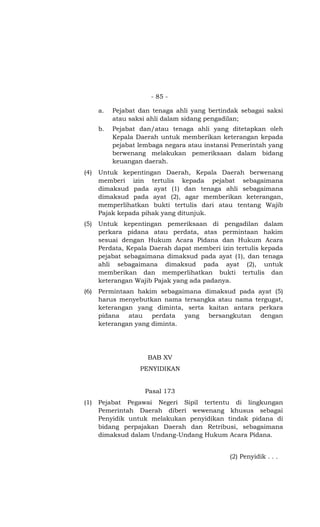 - 85 -
a. Pejabat dan tenaga ahli yang bertindak sebagai saksi
atau saksi ahli dalam sidang pengadilan;
b. Pejabat dan/atau tenaga ahli yang ditetapkan oleh
Kepala Daerah untuk memberikan keterangan kepada
pejabat lembaga negara atau instansi Pemerintah yang
berwenang melakukan pemeriksaan dalam bidang
keuangan daerah.
(4) Untuk kepentingan Daerah, Kepala Daerah berwenang
memberi izin tertulis kepada pejabat sebagaimana
dimaksud pada ayat (1) dan tenaga ahli sebagaimana
dimaksud pada ayat (2), agar memberikan keterangan,
memperlihatkan bukti tertulis dari atau tentang Wajib
Pajak kepada pihak yang ditunjuk.
(5) Untuk kepentingan pemeriksaan di pengadilan dalam
perkara pidana atau perdata, atas permintaan hakim
sesuai dengan Hukum Acara Pidana dan Hukum Acara
Perdata, Kepala Daerah dapat memberi izin tertulis kepada
pejabat sebagaimana dimaksud pada ayat (1), dan tenaga
ahli sebagaimana dimaksud pada ayat (2), untuk
memberikan dan memperlihatkan bukti tertulis dan
keterangan Wajib Pajak yang ada padanya.
(6) Permintaan hakim sebagaimana dimaksud pada ayat (5)
harus menyebutkan nama tersangka atau nama tergugat,
keterangan yang diminta, serta kaitan antara perkara
pidana atau perdata yang bersangkutan dengan
keterangan yang diminta.
BAB XV
PENYIDIKAN
Pasal 173
(1) Pejabat Pegawai Negeri Sipil tertentu di lingkungan
Pemerintah Daerah diberi wewenang khusus sebagai
Penyidik untuk melakukan penyidikan tindak pidana di
bidang perpajakan Daerah dan Retribusi, sebagaimana
dimaksud dalam Undang-Undang Hukum Acara Pidana.
(2) Penyidik . . .
 