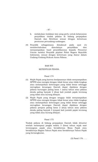 - 87 -
k. melakukan tindakan lain yang perlu untuk kelancaran
penyidikan tindak pidana di bidang perpajakan
Daerah dan Retribusi sesuai dengan ketentuan
peraturan perundang-undangan.
(4) Penyidik sebagaimana dimaksud pada ayat (1)
memberitahukan dimulainya penyidikan dan
menyampaikan hasil penyidikannya kepada Penuntut
Umum melalui Penyidik pejabat Polisi Negara Republik
Indonesia, sesuai dengan ketentuan yang diatur dalam
Undang-Undang Hukum Acara Pidana.
BAB XVI
KETENTUAN PIDANA
Pasal 174
(1) Wajib Pajak yang karena kealpaannya tidak menyampaikan
SPTPD atau mengisi dengan tidak benar atau tidak lengkap
atau melampirkan keterangan yang tidak benar sehingga
merugikan keuangan Daerah dapat dipidana dengan
pidana kurungan paling lama 1 (satu) tahun atau pidana
denda paling banyak 2 (dua) kali jumlah pajak terutang
yang tidak atau kurang dibayar.
(2) Wajib Pajak yang dengan sengaja tidak menyampaikan
SPTPD atau mengisi dengan tidak benar atau tidak lengkap
atau melampirkan keterangan yang tidak benar sehingga
merugikan keuangan Daerah dapat dipidana dengan
pidana penjara paling lama 2 (dua) tahun atau pidana
denda paling banyak 4 (empat) kali jumlah pajak terutang
yang tidak atau kurang dibayar.
Pasal 175
Tindak pidana di bidang perpajakan Daerah tidak dituntut
setelah melampaui jangka waktu 5 (lima) tahun sejak saat
terutangnya pajak atau berakhirnya Masa Pajak atau
berakhirnya Bagian Tahun Pajak atau berakhirnya Tahun Pajak
yang bersangkutan.
(3) Pasal 176 . . .
 