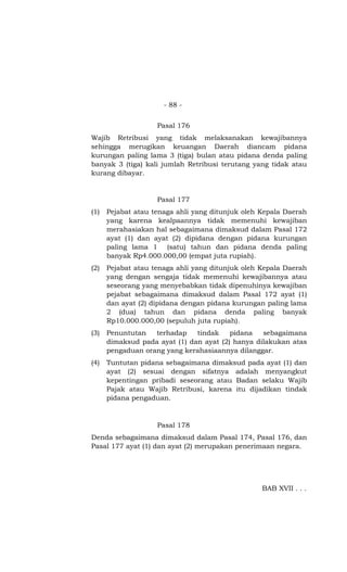 - 88 -
Pasal 176
Wajib Retribusi yang tidak melaksanakan kewajibannya
sehingga merugikan keuangan Daerah diancam pidana
kurungan paling lama 3 (tiga) bulan atau pidana denda paling
banyak 3 (tiga) kali jumlah Retribusi terutang yang tidak atau
kurang dibayar.
Pasal 177
(1) Pejabat atau tenaga ahli yang ditunjuk oleh Kepala Daerah
yang karena kealpaannya tidak memenuhi kewajiban
merahasiakan hal sebagaimana dimaksud dalam Pasal 172
ayat (1) dan ayat (2) dipidana dengan pidana kurungan
paling lama 1 (satu) tahun dan pidana denda paling
banyak Rp4.000.000,00 (empat juta rupiah).
(2) Pejabat atau tenaga ahli yang ditunjuk oleh Kepala Daerah
yang dengan sengaja tidak memenuhi kewajibannya atau
seseorang yang menyebabkan tidak dipenuhinya kewajiban
pejabat sebagaimana dimaksud dalam Pasal 172 ayat (1)
dan ayat (2) dipidana dengan pidana kurungan paling lama
2 (dua) tahun dan pidana denda paling banyak
Rp10.000.000,00 (sepuluh juta rupiah).
(3) Penuntutan terhadap tindak pidana sebagaimana
dimaksud pada ayat (1) dan ayat (2) hanya dilakukan atas
pengaduan orang yang kerahasiaannya dilanggar.
(4) Tuntutan pidana sebagaimana dimaksud pada ayat (1) dan
ayat (2) sesuai dengan sifatnya adalah menyangkut
kepentingan pribadi seseorang atau Badan selaku Wajib
Pajak atau Wajib Retribusi, karena itu dijadikan tindak
pidana pengaduan.
Pasal 178
Denda sebagaimana dimaksud dalam Pasal 174, Pasal 176, dan
Pasal 177 ayat (1) dan ayat (2) merupakan penerimaan negara.
BAB XVII . . .
 