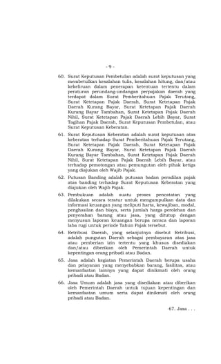 - 9 -
60. Surat Keputusan Pembetulan adalah surat keputusan yang
membetulkan kesalahan tulis, kesalahan hitung, dan/atau
kekeliruan dalam penerapan ketentuan tertentu dalam
peraturan perundang-undangan perpajakan daerah yang
terdapat dalam Surat Pemberitahuan Pajak Terutang,
Surat Ketetapan Pajak Daerah, Surat Ketetapan Pajak
Daerah Kurang Bayar, Surat Ketetapan Pajak Daerah
Kurang Bayar Tambahan, Surat Ketetapan Pajak Daerah
Nihil, Surat Ketetapan Pajak Daerah Lebih Bayar, Surat
Tagihan Pajak Daerah, Surat Keputusan Pembetulan, atau
Surat Keputusan Keberatan.
61. Surat Keputusan Keberatan adalah surat keputusan atas
keberatan terhadap Surat Pemberitahuan Pajak Terutang,
Surat Ketetapan Pajak Daerah, Surat Ketetapan Pajak
Daerah Kurang Bayar, Surat Ketetapan Pajak Daerah
Kurang Bayar Tambahan, Surat Ketetapan Pajak Daerah
Nihil, Surat Ketetapan Pajak Daerah Lebih Bayar, atau
terhadap pemotongan atau pemungutan oleh pihak ketiga
yang diajukan oleh Wajib Pajak.
62. Putusan Banding adalah putusan badan peradilan pajak
atas banding terhadap Surat Keputusan Keberatan yang
diajukan oleh Wajib Pajak.
63. Pembukuan adalah suatu proses pencatatan yang
dilakukan secara teratur untuk mengumpulkan data dan
informasi keuangan yang meliputi harta, kewajiban, modal,
penghasilan dan biaya, serta jumlah harga perolehan dan
penyerahan barang atau jasa, yang ditutup dengan
menyusun laporan keuangan berupa neraca dan laporan
laba rugi untuk periode Tahun Pajak tersebut.
64. Retribusi Daerah, yang selanjutnya disebut Retribusi,
adalah pungutan Daerah sebagai pembayaran atas jasa
atau pemberian izin tertentu yang khusus disediakan
dan/atau diberikan oleh Pemerintah Daerah untuk
kepentingan orang pribadi atau Badan.
65. Jasa adalah kegiatan Pemerintah Daerah berupa usaha
dan pelayanan yang menyebabkan barang, fasilitas, atau
kemanfaatan lainnya yang dapat dinikmati oleh orang
pribadi atau Badan.
66. Jasa Umum adalah jasa yang disediakan atau diberikan
oleh Pemerintah Daerah untuk tujuan kepentingan dan
kemanfaatan umum serta dapat dinikmati oleh orang
pribadi atau Badan.
67. Jasa . . .
 