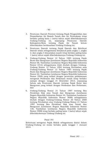 - 90 -
3. Peraturan Daerah Provinsi tentang Pajak Pengambilan dan
Pemanfaatan Air Bawah Tanah dan Air Permukaan tetap
berlaku paling lama 1 (satu) tahun sejak diberlakukannya
Undang-Undang ini, sepanjang Peraturan Daerah
Kabupaten/Kota tentang Pajak Air Tanah belum
diberlakukan berdasarkan Undang-Undang ini;
4. Peraturan Daerah tentang Pajak Daerah dan Retribusi
Daerah selain sebagaimana dimaksud pada angka 1, angka
2, dan angka 3 dinyatakan masih tetap berlaku paling lama
1 (satu) tahun sejak diberlakukannya Undang-Undang ini;
5. Undang-Undang Nomor 12 Tahun 1985 tentang Pajak
Bumi dan Bangunan (Lembaran Negara Republik Indonesia
Nomor 68, Tambahan Lembaran Negara Republik Indonesia
Nomor 3312) sebagaimana telah diubah dengan Undang-
Undang Nomor 12 Tahun 1994 tentang Perubahan atas
Undang-Undang Nomor 12 Tahun 1985 tentang Pajak
Bumi dan Bangunan (Lembaran Negara Republik Indonesia
Nomor 62, Tambahan Lembaran Negara Republik Indonesia
Nomor 3569) yang terkait dengan peraturan pelaksanaan
mengenai Perdesaan dan Perkotaan masih tetap berlaku
sampai dengan tanggal 31 Desember 2013, sepanjang
belum ada Peraturan Daerah tentang Pajak Bumi dan
Bangunan yang terkait dengan Perdesaan dan Perkotaan;
dan
6. Undang-Undang Nomor 21 Tahun 1997 tentang Bea
Perolehan Hak atas Tanah dan Bangunan (Lembaran
Negara Republik Indonesia Nomor 44, Tambahan Lembaran
Negara Republik Indonesia Nomor 3688) sebagaimana
diubah dengan Undang-Undang Nomor 20 Tahun 2000
tentang Perubahan atas Undang-Undang Nomor 21 Tahun
1997 tentang Bea Perolehan Hak atas Tanah dan
Bangunan (Lembaran Negara Republik Indonesia Nomor
130, Tambahan Lembaran Negara Republik Indonesia
Nomor 3988) tetap berlaku paling lama 1 (satu) tahun sejak
diberlakukannya Undang-Undang ini.
Pasal 181
Ketentuan mengenai Pajak Rokok sebagaimana diatur dalam
Undang-Undang ini mulai berlaku pada tanggal 1 Januari
2014.
Pasal 182 . . .
 