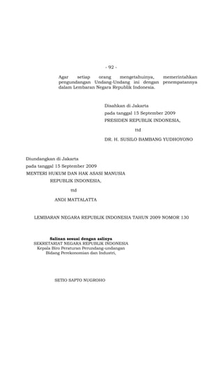 - 92 -
Agar setiap orang mengetahuinya, memerintahkan
pengundangan Undang-Undang ini dengan penempatannya
dalam Lembaran Negara Republik Indonesia.
Disahkan di Jakarta
pada tanggal 15 September 2009
PRESIDEN REPUBLIK INDONESIA,
ttd
DR. H. SUSILO BAMBANG YUDHOYONO
Diundangkan di Jakarta
pada tanggal 15 September 2009
MENTERI HUKUM DAN HAK ASASI MANUSIA
REPUBLIK INDONESIA,
ttd
ANDI MATTALATTA
LEMBARAN NEGARA REPUBLIK INDONESIA TAHUN 2009 NOMOR 130
Salinan sesuai dengan aslinya
SEKRETARIAT NEGARA REPUBLIK INDONESIA
Kepala Biro Peraturan Perundang-undangan
Bidang Perekonomian dan Industri,
SETIO SAPTO NUGROHO
 