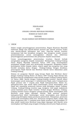 PENJELASAN
ATAS
UNDANG-UNDANG REPUBLIK INDONESIA
NOMOR 28 TAHUN 2009
TENTANG
PAJAK DAERAH DAN RETRIBUSI DAERAH
I. UMUM
Dalam rangka penyelenggaraan pemerintahan, Negara Kesatuan Republik
Indonesia dibagi atas daerah-daerah provinsi dan daerah provinsi terdiri
atas daerah-daerah kabupaten dan kota. Tiap-tiap daerah tersebut
mempunyai hak dan kewajiban mengatur dan mengurus sendiri urusan
pemerintahannya untuk meningkatkan efisiensi dan efektivitas
penyelenggaraan pemerintahan dan pelayanan kepada masyarakat.
Untuk menyelenggarakan pemerintahan tersebut, Daerah berhak
mengenakan pungutan kepada masyarakat. Berdasarkan Undang-Undang
Dasar Negara Republik Indonesia Tahun 1945 yang menempatkan
perpajakan sebagai salah satu perwujudan kenegaraan, ditegaskan bahwa
penempatan beban kepada rakyat, seperti pajak dan pungutan lain yang
bersifat memaksa diatur dengan Undang-Undang. Dengan demikian,
pemungutan Pajak Daerah dan Retribusi Daerah harus didasarkan pada
Undang-Undang.
Selama ini pungutan Daerah yang berupa Pajak dan Retribusi diatur
dengan Undang-Undang Nomor 18 Tahun 1997 tentang Pajak Daerah dan
Retribusi Daerah sebagaimana telah diubah dengan Undang-Undang Nomor
34 Tahun 2000. Sesuai dengan Undang-Undang tersebut, Daerah diberi
kewenangan untuk memungut 11 (sebelas) jenis Pajak, yaitu 4 (empat) jenis
Pajak provinsi dan 7 (tujuh) jenis Pajak kabupaten/kota. Selain itu,
kabupaten/kota juga masih diberi kewenangan untuk menetapkan jenis
Pajak lain sepanjang memenuhi kriteria yang ditetapkan dalam Undang-
Undang. Undang-Undang tersebut juga mengatur tarif pajak maksimum
untuk kesebelas jenis Pajak tersebut. Terkait dengan Retribusi, Undang-
Undang tersebut hanya mengatur prinsip-prinsip dalam menetapkan jenis
Retribusi yang dapat dipungut Daerah. Baik provinsi maupun
kabupaten/kota diberi kewenangan untuk menetapkan jenis Retribusi
selain yang ditetapkan dalam peraturan pemerintah. Selanjutnya, peraturan
pemerintah menetapkan lebih rinci ketentuan mengenai objek, subjek, dan
dasar pengenaan dari 11 (sebelas) jenis Pajak tersebut dan menetapkan 27
(dua puluh tujuh) jenis Retribusi yang dapat dipungut oleh Daerah serta
menetapkan tarif Pajak yang seragam terhadap seluruh jenis Pajak provinsi.
Hasil . . .
 