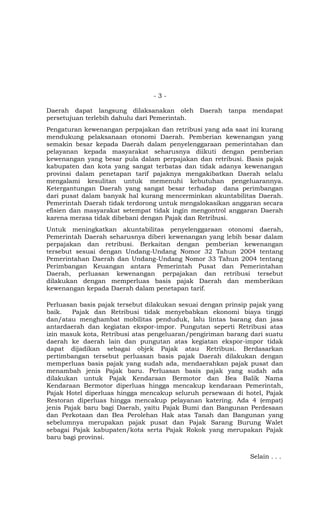 - 3 -
Daerah dapat langsung dilaksanakan oleh Daerah tanpa mendapat
persetujuan terlebih dahulu dari Pemerintah.
Pengaturan kewenangan perpajakan dan retribusi yang ada saat ini kurang
mendukung pelaksanaan otonomi Daerah. Pemberian kewenangan yang
semakin besar kepada Daerah dalam penyelenggaraan pemerintahan dan
pelayanan kepada masyarakat seharusnya diikuti dengan pemberian
kewenangan yang besar pula dalam perpajakan dan retribusi. Basis pajak
kabupaten dan kota yang sangat terbatas dan tidak adanya kewenangan
provinsi dalam penetapan tarif pajaknya mengakibatkan Daerah selalu
mengalami kesulitan untuk memenuhi kebutuhan pengeluarannya.
Ketergantungan Daerah yang sangat besar terhadap dana perimbangan
dari pusat dalam banyak hal kurang mencerminkan akuntabilitas Daerah.
Pemerintah Daerah tidak terdorong untuk mengalokasikan anggaran secara
efisien dan masyarakat setempat tidak ingin mengontrol anggaran Daerah
karena merasa tidak dibebani dengan Pajak dan Retribusi.
Untuk meningkatkan akuntabilitas penyelenggaraan otonomi daerah,
Pemerintah Daerah seharusnya diberi kewenangan yang lebih besar dalam
perpajakan dan retribusi. Berkaitan dengan pemberian kewenangan
tersebut sesuai dengan Undang-Undang Nomor 32 Tahun 2004 tentang
Pemerintahan Daerah dan Undang-Undang Nomor 33 Tahun 2004 tentang
Perimbangan Keuangan antara Pemerintah Pusat dan Pemerintahan
Daerah, perluasan kewenangan perpajakan dan retribusi tersebut
dilakukan dengan memperluas basis pajak Daerah dan memberikan
kewenangan kepada Daerah dalam penetapan tarif.
Perluasan basis pajak tersebut dilakukan sesuai dengan prinsip pajak yang
baik. Pajak dan Retribusi tidak menyebabkan ekonomi biaya tinggi
dan/atau menghambat mobilitas penduduk, lalu lintas barang dan jasa
antardaerah dan kegiatan ekspor-impor. Pungutan seperti Retribusi atas
izin masuk kota, Retribusi atas pengeluaran/pengiriman barang dari suatu
daerah ke daerah lain dan pungutan atas kegiatan ekspor-impor tidak
dapat dijadikan sebagai objek Pajak atau Retribusi. Berdasarkan
pertimbangan tersebut perluasan basis pajak Daerah dilakukan dengan
memperluas basis pajak yang sudah ada, mendaerahkan pajak pusat dan
menambah jenis Pajak baru. Perluasan basis pajak yang sudah ada
dilakukan untuk Pajak Kendaraan Bermotor dan Bea Balik Nama
Kendaraan Bermotor diperluas hingga mencakup kendaraan Pemerintah,
Pajak Hotel diperluas hingga mencakup seluruh persewaan di hotel, Pajak
Restoran diperluas hingga mencakup pelayanan katering. Ada 4 (empat)
jenis Pajak baru bagi Daerah, yaitu Pajak Bumi dan Bangunan Perdesaan
dan Perkotaan dan Bea Perolehan Hak atas Tanah dan Bangunan yang
sebelumnya merupakan pajak pusat dan Pajak Sarang Burung Walet
sebagai Pajak kabupaten/kota serta Pajak Rokok yang merupakan Pajak
baru bagi provinsi.
Selain . . .
 