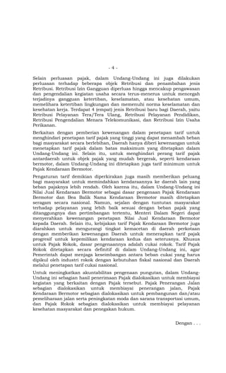 - 4 -
Selain perluasan pajak, dalam Undang-Undang ini juga dilakukan
perluasan terhadap beberapa objek Retribusi dan penambahan jenis
Retribusi. Retribusi Izin Gangguan diperluas hingga mencakup pengawasan
dan pengendalian kegiatan usaha secara terus-menerus untuk mencegah
terjadinya gangguan ketertiban, keselamatan, atau kesehatan umum,
memelihara ketertiban lingkungan dan memenuhi norma keselamatan dan
kesehatan kerja. Terdapat 4 (empat) jenis Retribusi baru bagi Daerah, yaitu
Retribusi Pelayanan Tera/Tera Ulang, Retribusi Pelayanan Pendidikan,
Retribusi Pengendalian Menara Telekomunikasi, dan Retribusi Izin Usaha
Perikanan.
Berkaitan dengan pemberian kewenangan dalam penetapan tarif untuk
menghindari penetapan tarif pajak yang tinggi yang dapat menambah beban
bagi masyarakat secara berlebihan, Daerah hanya diberi kewenangan untuk
menetapkan tarif pajak dalam batas maksimum yang ditetapkan dalam
Undang-Undang ini. Selain itu, untuk menghindari perang tarif pajak
antardaerah untuk objek pajak yang mudah bergerak, seperti kendaraan
bermotor, dalam Undang-Undang ini ditetapkan juga tarif minimum untuk
Pajak Kendaraan Bermotor.
Pengaturan tarif demikian diperkirakan juga masih memberikan peluang
bagi masyarakat untuk memindahkan kendaraannya ke daerah lain yang
beban pajaknya lebih rendah. Oleh karena itu, dalam Undang-Undang ini
Nilai Jual Kendaraan Bermotor sebagai dasar pengenaan Pajak Kendaraan
Bermotor dan Bea Balik Nama Kendaraan Bermotor masih ditetapkan
seragam secara nasional. Namun, sejalan dengan tuntutan masyarakat
terhadap pelayanan yang lebih baik sesuai dengan beban pajak yang
ditanggungnya dan pertimbangan tertentu, Menteri Dalam Negeri dapat
menyerahkan kewenangan penetapan Nilai Jual Kendaraan Bermotor
kepada Daerah. Selain itu, kebijakan tarif Pajak Kendaraan Bermotor juga
diarahkan untuk mengurangi tingkat kemacetan di daerah perkotaan
dengan memberikan kewenangan Daerah untuk menerapkan tarif pajak
progresif untuk kepemilikan kendaraan kedua dan seterusnya. Khusus
untuk Pajak Rokok, dasar pengenaannya adalah cukai rokok. Tarif Pajak
Rokok ditetapkan secara definitif di dalam Undang-Undang ini, agar
Pemerintah dapat menjaga keseimbangan antara beban cukai yang harus
dipikul oleh industri rokok dengan kebutuhan fiskal nasional dan Daerah
melalui penetapan tarif cukai nasional.
Untuk meningkatkan akuntabilitas pengenaan pungutan, dalam Undang-
Undang ini sebagian hasil penerimaan Pajak dialokasikan untuk membiayai
kegiatan yang berkaitan dengan Pajak tersebut. Pajak Penerangan Jalan
sebagian dialokasikan untuk membiayai penerangan jalan, Pajak
Kendaraan Bermotor sebagian dialokasikan untuk pembangunan dan/atau
pemeliharaan jalan serta peningkatan moda dan sarana transportasi umum,
dan Pajak Rokok sebagian dialokasikan untuk membiayai pelayanan
kesehatan masyarakat dan penegakan hukum.
Dengan . . .
 