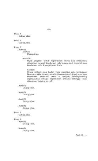 - 6 -
Pasal 4
Cukup jelas.
Pasal 5
Cukup jelas.
Pasal 6
Ayat (1)
Huruf a
Cukup jelas.
Huruf b
Pajak progresif untuk kepemilikan kedua dan seterusnya
dibedakan menjadi kendaraan roda kurang dari 4 (empat) dan
kendaraan roda 4 (empat) atau lebih.
Contoh:
Orang pribadi atau badan yang memiliki satu kendaraan
bermotor roda 2 (dua), satu kendaraan roda 3 (tiga), dan satu
kendaraan bermotor roda 4 (empat) masing-masing
diperlakukan sebagai kepemilikan pertama sehingga tidak
dikenakan pajak progresif.
Ayat (2)
Cukup jelas.
Ayat (3)
Cukup jelas.
Ayat (4)
Cukup jelas.
Ayat (5)
Cukup jelas.
Pasal 7
Cukup jelas.
Pasal 8
Ayat (1)
Cukup jelas.
Ayat (2)
Cukup jelas.
Ayat (3) . . .
 