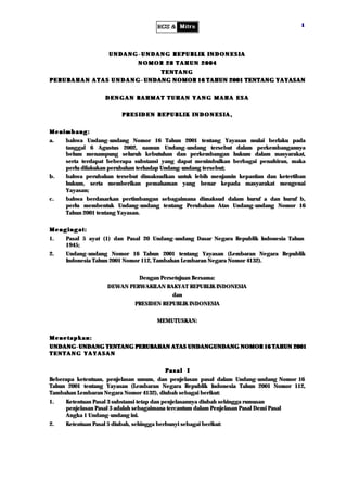 1




                     UNDANG- UNDANG REPUBLIK INDONESIA
                                NOMOR 28 TAHUN 2004
                                            TENTANG
P E R U B A H A N A T A S U N D A N G - UNDANG NOMOR 16 TAHUN 2001 TENTANG YAYASAN


                    DENGAN RAHMAT TUHAN YANG MAHA ESA


                          PRESIDEN REPUBLIK INDONESIA,


Menimbang:
a.   bahwa Undang-undang Nomor 16 Tahun 2001 tentang Yayasan mulai berlaku pada
     tanggal 6 Agustus 2002, namun Undang-undang tersebut dalam perkembangannya
     belum menampung seluruh kebutuhan dan perkembangan hukum dalam masyarakat,
     serta terdapat beberapa substansi yang dapat menimbulkan berbagai penafsiran, maka
     perlu dilakukan perubahan terhadap Undang-undang tersebut;
b.   bahwa perubahan tersebut dimaksudkan untuk lebih menjamin kepastian dan ketertiban
     hukum, serta memberikan pemahaman yang benar kepada masyarakat mengenai
     Yayasan;
c.   bahwa berdasarkan pertimbangan sebagaimana dimaksud dalam huruf a dan huruf b,
     perlu membentuk Undang-undang tentang Perubahan Atas Undang-undang Nomor 16
     Tahun 2001 tentang Yayasan.


Mengingat:
1.   Pasal 5 ayat (1) dan Pasal 20 Undang-undang Dasar Negara Republik Indonesia Tahun
     1945;
2.   Undang-undang Nomor 16 Tahun 2001 tentang Yayasan (Lembaran Negara Republik
     Indonesia Tahun 2001 Nomor 112, Tambahan Lembaran Negara Nomor 4132).


                             Dengan Persetujuan Bersama:
                    DEWAN PERWAKILAN RAKYAT REPUBLIK INDONESIA
                                              dan
                               PRESIDEN REPUBLIK INDONESIA


                                        MEMUTUSKAN:


Menetapkan:
UNDANG - UNDANG TENTANG PERUBAHAN ATAS UNDANGUNDANG NOMOR 16 TAHUN 2001
TENTANG YAYASAN


                                           Pasal I
Beberapa ketentuan, penjelasan umum, dan penjelasan pasal dalam Undang-undang Nomor 16
Tahun 2001 tentang Yayasan (Lembaran Negara Republik Indonesia Tahun 2001 Nomor 112,
Tambahan Lembaran Negara Nomor 4132), diubah sebagai berikut:
1.   Ketentuan Pasal 3 substansi tetap dan penjelasannya diubah sehingga rumusan
     penjelasan Pasal 3 adalah sebagaimana tercantum dalam Penjelasan Pasal Demi Pasal
     Angka 1 Undang-undang ini.
2.   Ketentuan Pasal 5 diubah, sehingga berbunyi sebagai berikut:
