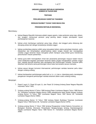 RGS Mitra                    1 of 27

                                  UNDANG-UNDANG REPUBLIK INDONESIA
                                        NOMOR 29 TAHUN 2000

                                                   TENTANG

                                    PERLINDUNGAN VARIETAS TANAMAN

                                 DENGAN RAHMAT TUHAN YANG MAHA ESA

                                       PRESIDEN REPUBLIK INDONESIA,

Menimbang :

         a. bahwa Negara Republik Indonesia adalah negara agraris, maka pertanian yang maju, efisien,
              dan tangguh mempunyai peranan yang penting dalam rangka pencapaian tujuan
              pembangunan nasional;

        b. bahwa untuk membangun pertanian yang maju, efisien, dan tangguh perlu didukung dan
              ditunjang antara lain dengan tersedianya varietas unggul;

         c. bahwa sumberdaya plasma nutfah yang merupakan bahan utama pemuliaan tanaman, perlu
              dilestarikan dan dimanfaatkan sebaik-baiknya dalam rangka merakit dan mendapatkan
              varietas unggul tanaman tanpa merugikan pihak manapun yang terkait guna mendorong
              pertumbuhan industri perbenihan;

        d. bahwa guna lebih meningkatkan minat dan peranserta perorangan maupun badan hukum
              untuk melakukan kegiatan pemuliaan tanaman dalam rangka menghasilkan varietas unggul
              baru, kepada pemulia tanaman atau pemegang hak Perlindungan Varietas Tanaman perlu
              diberikan hak tertentu serta perlindungan hukum atas hak tersebut secara memadai;

         e. bahwa sesuai dengan konvensi internasional, perlindungan varietas tanaman perlu diatur
              dengan undang-undang;

         f. bahwa berdasarkan pertimbangan pada butir a, b, c, d, dan e, dipandang perlu menetapkan
              pengaturan mengenai perlindungan varietas tanaman dalam suatu undang-undang.

Mengingat :

        1. Pasal 5 ayat (1), Pasal 20 ayat (1), dan Pasal 33 Undang-Undang Dasar Negara Republik
              Indonesia Tahun 1945;

        2. Undang-undang Nomor 6 Tahun 1989 tentang Paten (Lembaran Negara Tahun 1989 Nomor
              39, Tambahan Lembaran Negara Nomor 3398) sebagaimana telah diubah dengan Undang-
              undang Nomor 13 Tahun 1997 (Lembaran Negara Tahun 1997 Nomor 30, Tambahan
              Lembaran Negara Nomor 3680);

        3. Undang-undang Nomor 12 Tahun 1992 tentang Sistem Budidaya Tanaman (Lembaran
              Negara Tahun 1992 Nomor 46, Tambahan Lembaran Negara Nomor 3478);

        4. Undang-undang Nomor 5 Tahun 1994 tentang Pengesahan United Nations Convention on
              Biological Diversity (Konvensi Perserikatan Bangsa-bangsa tentang Keanekaragaman
              Hayati) (Lembaran Negara Tahun 1994 Nomor 41, Tambahan Lembaran Negara Nomor
              3556);