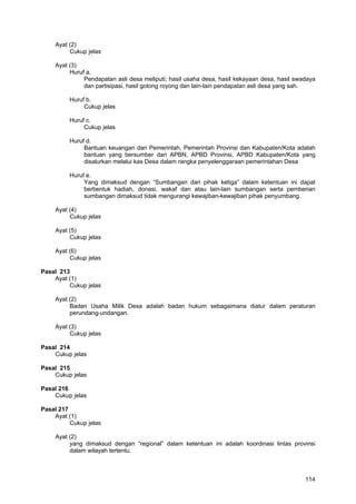 Ayat (2)
Cukup jelas
Ayat (3)
Huruf a.
Pendapatan asli desa meliputi; hasil usaha desa, hasil kekayaan desa, hasil swadaya
dan partisipasi, hasil gotong royong dan lain-lain pendapatan asli desa yang sah.
Huruf b.
Cukup jelas
Huruf c.
Cukup jelas
Huruf d.
Bantuan keuangan dari Pemerintah, Pemerintah Provinsi dan Kabupaten/Kota adalah
bantuan yang bersumber dari APBN, APBD Provinsi, APBD Kabupaten/Kota yang
disalurkan melalui kas Desa dalam rangka penyelenggaraan pemerintahan Desa
Huruf e.
Yang dimaksud dengan “Sumbangan dari pihak ketiga” dalam ketentuan ini dapat
berbentuk hadiah, donasi, wakaf dan atau lain-lain sumbangan serta pemberian
sumbangan dimaksud tidak mengurangi kewajiban-kewajiban pihak penyumbang.
Ayat (4)
Cukup jelas
Ayat (5)
Cukup jelas
Ayat (6)
Cukup jelas
Pasal 213
Ayat (1)
Cukup jelas
Ayat (2)
Badan Usaha Milik Desa adalah badan hukum sebagaimana diatur dalam peraturan
perundang-undangan.
Ayat (3)
Cukup jelas
Pasal 214
Cukup jelas
Pasal 215
Cukup jelas
Pasal 216
Cukup jelas
Pasal 217
Ayat (1)
Cukup jelas
Ayat (2)
yang dimaksud dengan “regional” dalam ketentuan ini adalah koordinasi lintas provinsi
dalam wilayah tertentu.

114

 