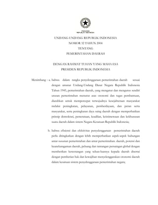 UNDANG-UNDANG REPUBLIK INDONESIA
NOMOR 32 TAHUN 2004
TENTANG
PEMERINTAHAN DAERAH
DENGAN RAHMAT TUHAN YANG MAHA ESA
PRESIDEN REPUBLIK INDONESIA
Menimbang : a. bahwa dalam rangka penyelenggaraan pemerintahan daerah sesuai
dengan amanat Undang-Undang Dasar Negara Republik Indonesia
Tahun 1945, pemerintahan daerah, yang mengatur dan mengurus sendiri
urusan pemerintahan menurut asas otonomi dan tugas pembantuan,
diarahkan untuk mempercepat terwujudnya kesejahteraan masyarakat
melalui peningkatan, pelayanan, pemberdayaan, dan peran serta
masyarakat, serta peningkatan daya saing daerah dengan memperhatikan
prinsip demokrasi, pemerataan, keadilan, keistimewaan dan kekhususan
suatu daerah dalam sistem Negara Kesatuan Republik Indonesia;
b. bahwa efisiensi dan efektivitas penyelenggaraan pemerintahan daerah
perlu ditingkatkan dengan lebih memperhatikan aspek-aspek hubungan
antar susunan pemerintahan dan antar pemerintahan. daerah, potensi dan
keanekaragaman daerah, peluang dan tantangan persaingan global dengan
memberikan kewenangan yang seluas-luasnya kepada daerah disertai
dengan pemberian hak dan kewajiban menyelenggarakan otonomi daerah
dalam kesatuan sistem penyelenggaraan pemerintahan negara;
 