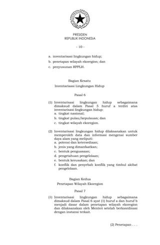 PRESIDEN
REPUBLIK INDONESIA
- 10 -
a. inventarisasi lingkungan hidup;
b. penetapan wilayah ekoregion; dan
c. penyusunan RPPLH.
Bagian Kesatu
Inventarisasi Lingkungan Hidup
Pasal 6
(1) Inventarisasi lingkungan hidup sebagaimana
dimaksud dalam Pasal 5 huruf a terdiri atas
inventarisasi lingkungan hidup:
a. tingkat nasional;
b. tingkat pulau/kepulauan; dan
c. tingkat wilayah ekoregion.
(2) Inventarisasi lingkungan hidup dilaksanakan untuk
memperoleh data dan informasi mengenai sumber
daya alam yang meliputi:
a. potensi dan ketersediaan;
b. jenis yang dimanfaatkan;
c. bentuk penguasaan;
d. pengetahuan pengelolaan;
e. bentuk kerusakan; dan
f. konflik dan penyebab konflik yang timbul akibat
pengelolaan.
Bagian Kedua
Penetapan Wilayah Ekoregion
Pasal 7
(1) Inventarisasi lingkungan hidup sebagaimana
dimaksud dalam Pasal 6 ayat (1) huruf a dan huruf b
menjadi dasar dalam penetapan wilayah ekoregion
dan dilaksanakan oleh Menteri setelah berkoordinasi
dengan instansi terkait.
(2) Penetapan . . .
 