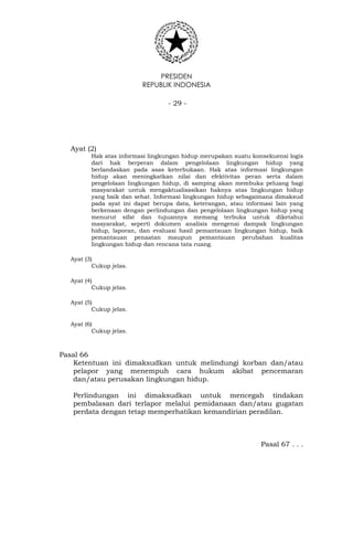 PRESIDEN
REPUBLIK INDONESIA
- 29 -
Ayat (2)
Hak atas informasi lingkungan hidup merupakan suatu konsekuensi logis
dari hak berperan dalam pengelolaan lingkungan hidup yang
berlandaskan pada asas keterbukaan. Hak atas informasi lingkungan
hidup akan meningkatkan nilai dan efektivitas peran serta dalam
pengelolaan lingkungan hidup, di samping akan membuka peluang bagi
masyarakat untuk mengaktualisasikan haknya atas lingkungan hidup
yang baik dan sehat. Informasi lingkungan hidup sebagaimana dimaksud
pada ayat ini dapat berupa data, keterangan, atau informasi lain yang
berkenaan dengan perlindungan dan pengelolaan lingkungan hidup yang
menurut sifat dan tujuannya memang terbuka untuk diketahui
masyarakat, seperti dokumen analisis mengenai dampak lingkungan
hidup, laporan, dan evaluasi hasil pemantauan lingkungan hidup, baik
pemantauan penaatan maupun pemantauan perubahan kualitas
lingkungan hidup dan rencana tata ruang.
Ayat (3)
Cukup jelas.
Ayat (4)
Cukup jelas.
Ayat (5)
Cukup jelas.
Ayat (6)
Cukup jelas.
Pasal 66
Ketentuan ini dimaksudkan untuk melindungi korban dan/atau
pelapor yang menempuh cara hukum akibat pencemaran
dan/atau perusakan lingkungan hidup.
Perlindungan ini dimaksudkan untuk mencegah tindakan
pembalasan dari terlapor melalui pemidanaan dan/atau gugatan
perdata dengan tetap memperhatikan kemandirian peradilan.
Pasal 67 . . .
 