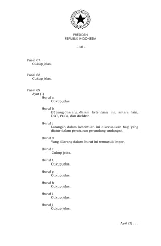 PRESIDEN
REPUBLIK INDONESIA
- 30 -
Pasal 67
Cukup jelas.
Pasal 68
Cukup jelas.
Pasal 69
Ayat (1)
Huruf a
Cukup jelas.
Huruf b
B3 yang dilarang dalam ketentuan ini, antara lain,
DDT, PCBs, dan dieldrin.
Huruf c
Larangan dalam ketentuan ini dikecualikan bagi yang
diatur dalam peraturan perundang-undangan.
Huruf d
Yang dilarang dalam huruf ini termasuk impor.
Huruf e
Cukup jelas.
Huruf f
Cukup jelas.
Huruf g
Cukup jelas.
Huruf h
Cukup jelas.
Huruf i
Cukup jelas.
Huruf j
Cukup jelas.
Ayat (2) . . .
 