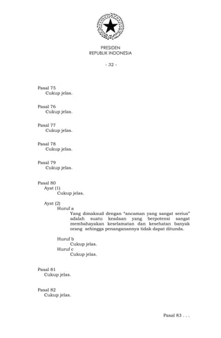 PRESIDEN
REPUBLIK INDONESIA
- 32 -
Pasal 75
Cukup jelas.
Pasal 76
Cukup jelas.
Pasal 77
Cukup jelas.
Pasal 78
Cukup jelas.
Pasal 79
Cukup jelas.
Pasal 80
Ayat (1)
Cukup jelas.
Ayat (2)
Huruf a
Yang dimaksud dengan “ancaman yang sangat serius”
adalah suatu keadaan yang berpotensi sangat
membahayakan keselamatan dan kesehatan banyak
orang sehingga penanganannya tidak dapat ditunda.
Huruf b
Cukup jelas.
Huruf c
Cukup jelas.
Pasal 81
Cukup jelas.
Pasal 82
Cukup jelas.
Pasal 83 . . .
 