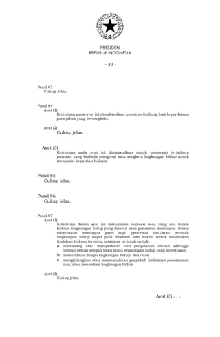 PRESIDEN
REPUBLIK INDONESIA
- 33 -
Pasal 83
Cukup Jelas.
Pasal 84
Ayat (1)
Ketentuan pada ayat ini dimaksudkan untuk melindungi hak keperdataan
para pihak yang bersengketa.
Ayat (2)
Cukup jelas.
Ayat (3)
Ketentuan pada ayat ini dimaksudkan untuk mencegah terjadinya
putusan yang berbeda mengenai satu sengketa lingkungan hidup untuk
menjamin kepastian hukum.
Pasal 85
Cukup jelas.
Pasal 86
Cukup jelas.
Pasal 87
Ayat (1)
Ketentuan dalam ayat ini merupakan realisasi asas yang ada dalam
hukum lingkungan hidup yang disebut asas pencemar membayar. Selain
diharuskan membayar ganti rugi, pencemar dan/atau perusak
lingkungan hidup dapat pula dibebani oleh hakim untuk melakukan
tindakan hukum tertentu, misalnya perintah untuk:
a. memasang atau memperbaiki unit pengolahan limbah sehingga
limbah sesuai dengan baku mutu lingkungan hidup yang ditentukan;
b. memulihkan fungsi lingkungan hidup; dan/atau
c. menghilangkan atau memusnahkan penyebab timbulnya pencemaran
dan/atau perusakan lingkungan hidup.
Ayat (2)
Cukup jelas.
Ayat (3) . . .
 