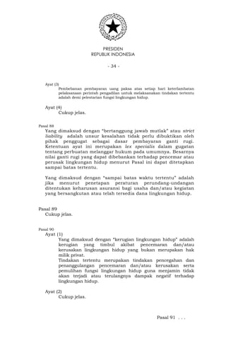 PRESIDEN
REPUBLIK INDONESIA
- 34 -
Ayat (3)
Pembebanan pembayaran uang paksa atas setiap hari keterlambatan
pelaksanaan perintah pengadilan untuk melaksanakan tindakan tertentu
adalah demi pelestarian fungsi lingkungan hidup.
Ayat (4)
Cukup jelas.
Pasal 88
Yang dimaksud dengan “bertanggung jawab mutlak” atau strict
liability adalah unsur kesalahan tidak perlu dibuktikan oleh
pihak penggugat sebagai dasar pembayaran ganti rugi.
Ketentuan ayat ini merupakan lex specialis dalam gugatan
tentang perbuatan melanggar hukum pada umumnya. Besarnya
nilai ganti rugi yang dapat dibebankan terhadap pencemar atau
perusak lingkungan hidup menurut Pasal ini dapat ditetapkan
sampai batas tertentu.
Yang dimaksud dengan “sampai batas waktu tertentu” adalah
jika menurut penetapan peraturan perundang-undangan
ditentukan keharusan asuransi bagi usaha dan/atau kegiatan
yang bersangkutan atau telah tersedia dana lingkungan hidup.
Pasal 89
Cukup jelas.
Pasal 90
Ayat (1)
Yang dimaksud dengan “kerugian lingkungan hidup” adalah
kerugian yang timbul akibat pencemaran dan/atau
kerusakan lingkungan hidup yang bukan merupakan hak
milik privat.
Tindakan tertentu merupakan tindakan pencegahan dan
penanggulangan pencemaran dan/atau kerusakan serta
pemulihan fungsi lingkungan hidup guna menjamin tidak
akan terjadi atau terulangnya dampak negatif terhadap
lingkungan hidup.
Ayat (2)
Cukup jelas.
Pasal 91 . . .
 