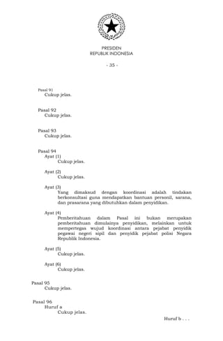 PRESIDEN
REPUBLIK INDONESIA
- 35 -
Pasal 91
Cukup jelas.
Pasal 92
Cukup jelas.
Pasal 93
Cukup jelas.
Pasal 94
Ayat (1)
Cukup jelas.
Ayat (2)
Cukup jelas.
Ayat (3)
Yang dimaksud dengan koordinasi adalah tindakan
berkonsultasi guna mendapatkan bantuan personil, sarana,
dan prasarana yang dibutuhkan dalam penyidikan.
Ayat (4)
Pemberitahuan dalam Pasal ini bukan merupakan
pemberitahuan dimulainya penyidikan, melainkan untuk
mempertegas wujud koordinasi antara pejabat penyidik
pegawai negeri sipil dan penyidik pejabat polisi Negara
Republik Indonesia.
Ayat (5)
Cukup jelas.
Ayat (6)
Cukup jelas.
Pasal 95
Cukup jelas.
Pasal 96
Huruf a
Cukup jelas.
Huruf b . . .
 