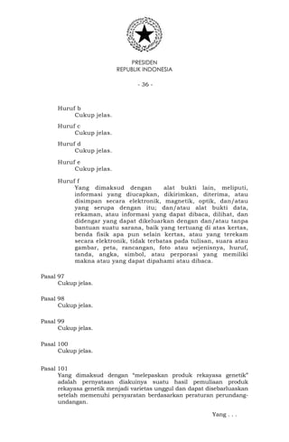 PRESIDEN
REPUBLIK INDONESIA
- 36 -
Huruf b
Cukup jelas.
Huruf c
Cukup jelas.
Huruf d
Cukup jelas.
Huruf e
Cukup jelas.
Huruf f
Yang dimaksud dengan alat bukti lain, meliputi,
informasi yang diucapkan, dikirimkan, diterima, atau
disimpan secara elektronik, magnetik, optik, dan/atau
yang serupa dengan itu; dan/atau alat bukti data,
rekaman, atau informasi yang dapat dibaca, dilihat, dan
didengar yang dapat dikeluarkan dengan dan/atau tanpa
bantuan suatu sarana, baik yang tertuang di atas kertas,
benda fisik apa pun selain kertas, atau yang terekam
secara elektronik, tidak terbatas pada tulisan, suara atau
gambar, peta, rancangan, foto atau sejenisnya, huruf,
tanda, angka, simbol, atau perporasi yang memiliki
makna atau yang dapat dipahami atau dibaca.
Pasal 97
Cukup jelas.
Pasal 98
Cukup jelas.
Pasal 99
Cukup jelas.
Pasal 100
Cukup jelas.
Pasal 101
Yang dimaksud dengan “melepaskan produk rekayasa genetik”
adalah pernyataan diakuinya suatu hasil pemuliaan produk
rekayasa genetik menjadi varietas unggul dan dapat disebarluaskan
setelah memenuhi persyaratan berdasarkan peraturan perundang-
undangan.
Yang . . .
 