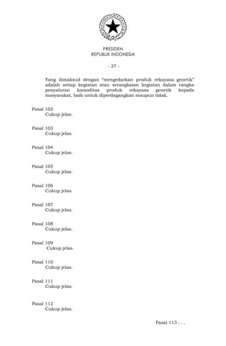 PRESIDEN
REPUBLIK INDONESIA
- 37 -
Yang dimaksud dengan “mengedarkan produk rekayasa genetik”
adalah setiap kegiatan atau serangkaian kegiatan dalam rangka
penyaluran komoditas produk rekayasa genetik kepada
masyarakat, baik untuk diperdagangkan maupun tidak.
Pasal 102
Cukup jelas.
Pasal 103
Cukup jelas.
Pasal 104
Cukup jelas.
Pasal 105
Cukup jelas.
Pasal 106
Cukup jelas.
Pasal 107
Cukup jelas.
Pasal 108
Cukup jelas.
Pasal 109
Cukup jelas.
Pasal 110
Cukup jelas.
Pasal 111
Cukup jelas.
Pasal 112
Cukup jelas.
Pasal 113 . . .
 