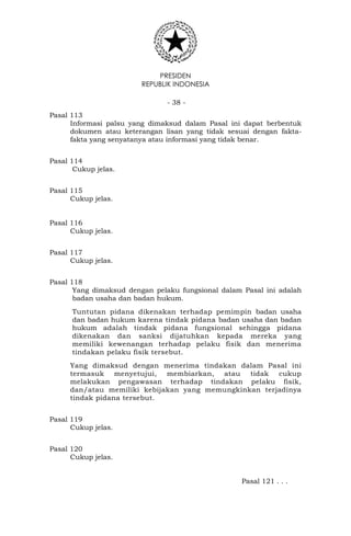 PRESIDEN
REPUBLIK INDONESIA
- 38 -
Pasal 113
Informasi palsu yang dimaksud dalam Pasal ini dapat berbentuk
dokumen atau keterangan lisan yang tidak sesuai dengan fakta-
fakta yang senyatanya atau informasi yang tidak benar.
Pasal 114
Cukup jelas.
Pasal 115
Cukup jelas.
Pasal 116
Cukup jelas.
Pasal 117
Cukup jelas.
Pasal 118
Yang dimaksud dengan pelaku fungsional dalam Pasal ini adalah
badan usaha dan badan hukum.
Tuntutan pidana dikenakan terhadap pemimpin badan usaha
dan badan hukum karena tindak pidana badan usaha dan badan
hukum adalah tindak pidana fungsional sehingga pidana
dikenakan dan sanksi dijatuhkan kepada mereka yang
memiliki kewenangan terhadap pelaku fisik dan menerima
tindakan pelaku fisik tersebut.
Yang dimaksud dengan menerima tindakan dalam Pasal ini
termasuk menyetujui, membiarkan, atau tidak cukup
melakukan pengawasan terhadap tindakan pelaku fisik,
dan/atau memiliki kebijakan yang memungkinkan terjadinya
tindak pidana tersebut.
Pasal 119
Cukup jelas.
Pasal 120
Cukup jelas.
Pasal 121 . . .
 