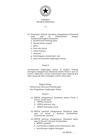 PRESIDEN
REPUBLIK INDONESIA
- 11 -
(2) Penetapan wilayah ekoregion sebagaimana dimaksud
pada ayat (1) dilaksanakan dengan
mempertimbangkan kesamaan:
a. karakteristik bentang alam;
b. daerah aliran sungai;
c. iklim;
d. flora dan fauna;
e. sosial budaya;
f. ekonomi;
g. kelembagaan masyarakat; dan
h. hasil inventarisasi lingkungan hidup.
Pasal 8
Inventarisasi lingkungan hidup di tingkat wilayah
ekoregion sebagaimana dimaksud dalam Pasal 6 ayat (1)
huruf c dilakukan untuk menentukan daya dukung dan
daya tampung serta cadangan sumber daya alam.
Bagian Ketiga
Penyusunan Rencana Perlindungan
dan Pengelolaan Lingkungan Hidup
Pasal 9
(1) RPPLH sebagaimana dimaksud dalam Pasal 5
huruf c terdiri atas:
a. RPPLH nasional;
b. RPPLH provinsi; dan
c. RPPLH kabupaten/kota.
(2) RPPLH nasional sebagaimana dimaksud pada
ayat (1) huruf a disusun berdasarkan
inventarisasi nasional.
(3) RPPLH provinsi sebagaimana dimaksud pada
ayat (1) huruf b disusun berdasarkan:
a. RPPLH nasional;
b. inventarisasi tingkat pulau/kepulauan; dan
c. inventarisasi tingkat ekoregion.
(4) RPPLH . . .
 