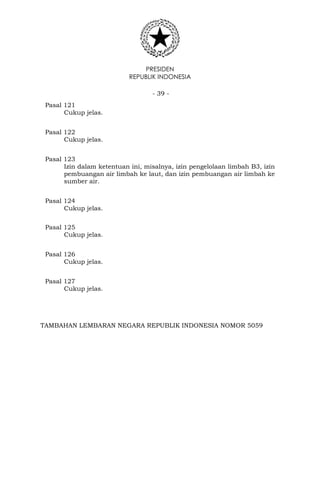 PRESIDEN
REPUBLIK INDONESIA
- 39 -
Pasal 121
Cukup jelas.
Pasal 122
Cukup jelas.
Pasal 123
Izin dalam ketentuan ini, misalnya, izin pengelolaan limbah B3, izin
pembuangan air limbah ke laut, dan izin pembuangan air limbah ke
sumber air.
Pasal 124
Cukup jelas.
Pasal 125
Cukup jelas.
Pasal 126
Cukup jelas.
Pasal 127
Cukup jelas.
TAMBAHAN LEMBARAN NEGARA REPUBLIK INDONESIA NOMOR 5059
 