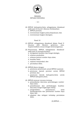 PRESIDEN
REPUBLIK INDONESIA
- 12 -
(4) RPPLH kabupaten/kota sebagaimana dimaksud
pada ayat (1) huruf c disusun berdasarkan:
a. RPPLH provinsi;
b. inventarisasi tingkat pulau/kepulauan; dan
c. inventarisasi tingkat ekoregion.
Pasal 10
(1) RPPLH sebagaimana dimaksud dalam Pasal 9
disusun oleh Menteri, gubernur, atau
bupati/walikota sesuai dengan kewenangannya.
(2) Penyusunan RPPLH sebagaimana dimaksud
pada ayat (1) memperhatikan:
a. keragaman karakter dan fungsi ekologis;
b. sebaran penduduk;
c. sebaran potensi sumber daya alam;
d. kearifan lokal;
e. aspirasi masyarakat; dan
f. perubahan iklim.
(3) RPPLH diatur dengan:
a. peraturan pemerintah untuk RPPLH nasional;
b. peraturan daerah provinsi untuk RPPLH
provinsi; dan
c. peraturan daerah kabupaten/kota untuk
RPPLH kabupaten/kota.
(4) RPPLH memuat rencana tentang:
a. pemanfaatan dan/atau pencadangan sumber
daya alam;
b. pemeliharaan dan perlindungan kualitas
dan/atau fungsi lingkungan hidup;
c. pengendalian, pemantauan, serta
pendayagunaan dan pelestarian sumber daya
alam; dan
d. adaptasi dan mitigasi terhadap perubahan
iklim.
(5) RPPLH . . .
 