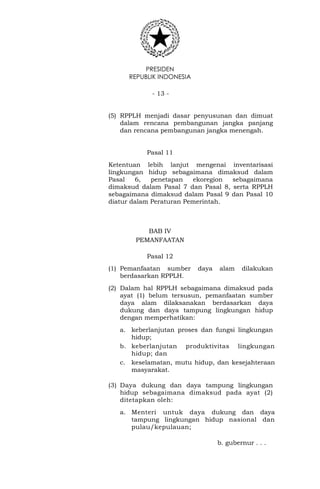 PRESIDEN
REPUBLIK INDONESIA
- 13 -
(5) RPPLH menjadi dasar penyusunan dan dimuat
dalam rencana pembangunan jangka panjang
dan rencana pembangunan jangka menengah.
Pasal 11
Ketentuan lebih lanjut mengenai inventarisasi
lingkungan hidup sebagaimana dimaksud dalam
Pasal 6, penetapan ekoregion sebagaimana
dimaksud dalam Pasal 7 dan Pasal 8, serta RPPLH
sebagaimana dimaksud dalam Pasal 9 dan Pasal 10
diatur dalam Peraturan Pemerintah.
BAB IV
PEMANFAATAN
Pasal 12
(1) Pemanfaatan sumber daya alam dilakukan
berdasarkan RPPLH.
(2) Dalam hal RPPLH sebagaimana dimaksud pada
ayat (1) belum tersusun, pemanfaatan sumber
daya alam dilaksanakan berdasarkan daya
dukung dan daya tampung lingkungan hidup
dengan memperhatikan:
a. keberlanjutan proses dan fungsi lingkungan
hidup;
b. keberlanjutan produktivitas lingkungan
hidup; dan
c. keselamatan, mutu hidup, dan kesejahteraan
masyarakat.
(3) Daya dukung dan daya tampung lingkungan
hidup sebagaimana dimaksud pada ayat (2)
ditetapkan oleh:
a. Menteri untuk daya dukung dan daya
tampung lingkungan hidup nasional dan
pulau/kepulauan;
b. gubernur . . .
 