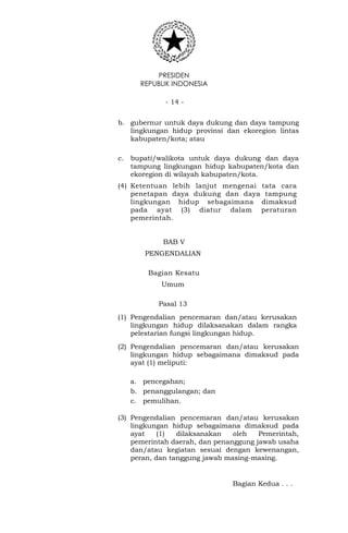 PRESIDEN
REPUBLIK INDONESIA
- 14 -
b. gubernur untuk daya dukung dan daya tampung
lingkungan hidup provinsi dan ekoregion lintas
kabupaten/kota; atau
c. bupati/walikota untuk daya dukung dan daya
tampung lingkungan hidup kabupaten/kota dan
ekoregion di wilayah kabupaten/kota.
(4) Ketentuan lebih lanjut mengenai tata cara
penetapan daya dukung dan daya tampung
lingkungan hidup sebagaimana dimaksud
pada ayat (3) diatur dalam peraturan
pemerintah.
BAB V
PENGENDALIAN
Bagian Kesatu
Umum
Pasal 13
(1) Pengendalian pencemaran dan/atau kerusakan
lingkungan hidup dilaksanakan dalam rangka
pelestarian fungsi lingkungan hidup.
(2) Pengendalian pencemaran dan/atau kerusakan
lingkungan hidup sebagaimana dimaksud pada
ayat (1) meliputi:
a. pencegahan;
b. penanggulangan; dan
c. pemulihan.
(3) Pengendalian pencemaran dan/atau kerusakan
lingkungan hidup sebagaimana dimaksud pada
ayat (1) dilaksanakan oleh Pemerintah,
pemerintah daerah, dan penanggung jawab usaha
dan/atau kegiatan sesuai dengan kewenangan,
peran, dan tanggung jawab masing-masing.
Bagian Kedua . . .
 