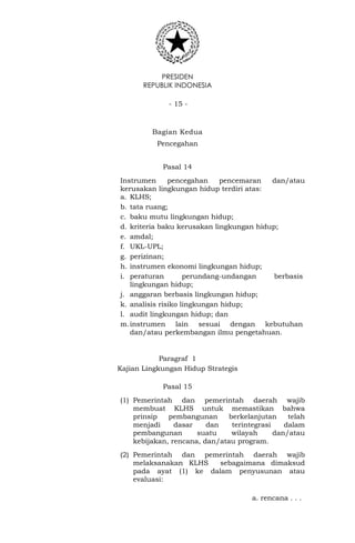 PRESIDEN
REPUBLIK INDONESIA
- 15 -
Bagian Kedua
Pencegahan
Pasal 14
Instrumen pencegahan pencemaran dan/atau
kerusakan lingkungan hidup terdiri atas:
a. KLHS;
b. tata ruang;
c. baku mutu lingkungan hidup;
d. kriteria baku kerusakan lingkungan hidup;
e. amdal;
f. UKL-UPL;
g. perizinan;
h. instrumen ekonomi lingkungan hidup;
i. peraturan perundang-undangan berbasis
lingkungan hidup;
j. anggaran berbasis lingkungan hidup;
k. analisis risiko lingkungan hidup;
l. audit lingkungan hidup; dan
m.instrumen lain sesuai dengan kebutuhan
dan/atau perkembangan ilmu pengetahuan.
Paragraf 1
Kajian Lingkungan Hidup Strategis
Pasal 15
(1) Pemerintah dan pemerintah daerah wajib
membuat KLHS untuk memastikan bahwa
prinsip pembangunan berkelanjutan telah
menjadi dasar dan terintegrasi dalam
pembangunan suatu wilayah dan/atau
kebijakan, rencana, dan/atau program.
(2) Pemerintah dan pemerintah daerah wajib
melaksanakan KLHS sebagaimana dimaksud
pada ayat (1) ke dalam penyusunan atau
evaluasi:
a. rencana . . .
 