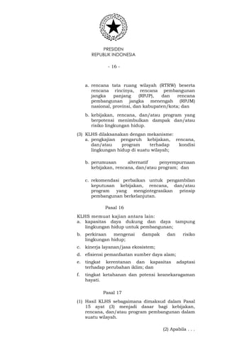 PRESIDEN
REPUBLIK INDONESIA
- 16 -
a. rencana tata ruang wilayah (RTRW) beserta
rencana rincinya, rencana pembangunan
jangka panjang (RPJP), dan rencana
pembangunan jangka menengah (RPJM)
nasional, provinsi, dan kabupaten/kota; dan
b. kebijakan, rencana, dan/atau program yang
berpotensi menimbulkan dampak dan/atau
risiko lingkungan hidup.
(3) KLHS dilaksanakan dengan mekanisme:
a. pengkajian pengaruh kebijakan, rencana,
dan/atau program terhadap kondisi
lingkungan hidup di suatu wilayah;
b. perumusan alternatif penyempurnaan
kebijakan, rencana, dan/atau program; dan
c. rekomendasi perbaikan untuk pengambilan
keputusan kebijakan, rencana, dan/atau
program yang mengintegrasikan prinsip
pembangunan berkelanjutan.
Pasal 16
KLHS memuat kajian antara lain:
a. kapasitas daya dukung dan daya tampung
lingkungan hidup untuk pembangunan;
b. perkiraan mengenai dampak dan risiko
lingkungan hidup;
c. kinerja layanan/jasa ekosistem;
d. efisiensi pemanfaatan sumber daya alam;
e. tingkat kerentanan dan kapasitas adaptasi
terhadap perubahan iklim; dan
f. tingkat ketahanan dan potensi keanekaragaman
hayati.
Pasal 17
(1) Hasil KLHS sebagaimana dimaksud dalam Pasal
15 ayat (3) menjadi dasar bagi kebijakan,
rencana, dan/atau program pembangunan dalam
suatu wilayah.
(2) Apabila . . .
 