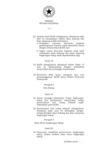 PRESIDEN
REPUBLIK INDONESIA
- 17 -
(2) Apabila hasil KLHS sebagaimana dimaksud pada
ayat (1) menyatakan bahwa daya dukung dan
daya tampung sudah terlampaui,
a. kebijakan, rencana, dan/atau program
pembangunan tersebut wajib diperbaiki sesuai
dengan rekomendasi KLHS; dan
b. segala usaha dan/atau kegiatan yang telah
melampaui daya dukung dan daya tampung
lingkungan hidup tidak diperbolehkan lagi.
Pasal 18
(1) KLHS sebagaimana dimaksud dalam Pasal 15
ayat (1) dilaksanakan dengan melibatkan
masyarakat dan pemangku kepentingan.
(2) Ketentuan lebih lanjut mengenai tata cara
penyelenggaraan KLHS diatur dalam Peraturan
Pemerintah.
Paragraf 2
Tata Ruang
Pasal 19
(1) Untuk menjaga kelestarian fungsi lingkungan
hidup dan keselamatan masyarakat, setiap
perencanaan tata ruang wilayah wajib
didasarkan pada KLHS.
(2) Perencanaan tata ruang wilayah sebagaimana
dimaksud pada ayat (1) ditetapkan dengan
memperhatikan daya dukung dan daya tampung
lingkungan hidup.
Paragraf 3
Baku Mutu Lingkungan Hidup
Pasal 20
(1) Penentuan terjadinya pencemaran lingkungan
hidup diukur melalui baku mutu lingkungan
hidup.
(2) Baku mutu . . .
 