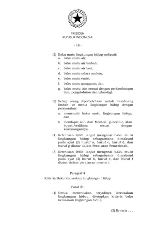PRESIDEN
REPUBLIK INDONESIA
- 18 -
(2) Baku mutu lingkungan hidup meliputi:
a. baku mutu air;
b. baku mutu air limbah;
c. baku mutu air laut;
d. baku mutu udara ambien;
e. baku mutu emisi;
f. baku mutu gangguan; dan
g. baku mutu lain sesuai dengan perkembangan
ilmu pengetahuan dan teknologi.
(3) Setiap orang diperbolehkan untuk membuang
limbah ke media lingkungan hidup dengan
persyaratan:
a. memenuhi baku mutu lingkungan hidup;
dan
b. mendapat izin dari Menteri, gubernur, atau
bupati/walikota sesuai dengan
kewenangannya.
(4) Ketentuan lebih lanjut mengenai baku mutu
lingkungan hidup sebagaimana dimaksud
pada ayat (2) huruf a, huruf c, huruf d, dan
huruf g diatur dalam Peraturan Pemerintah.
(5) Ketentuan lebih lanjut mengenai baku mutu
lingkungan hidup sebagaimana dimaksud
pada ayat (2) huruf b, huruf e, dan huruf f
diatur dalam peraturan menteri.
Paragraf 4
Kriteria Baku Kerusakan Lingkungan Hidup
Pasal 21
(1) Untuk menentukan terjadinya kerusakan
lingkungan hidup, ditetapkan kriteria baku
kerusakan lingkungan hidup.
(2) Kriteria . . .
 