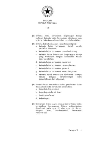 PRESIDEN
REPUBLIK INDONESIA
- 19 -
(2) Kriteria baku kerusakan lingkungan hidup
meliputi kriteria baku kerusakan ekosistem dan
kriteria baku kerusakan akibat perubahan iklim.
(3) Kriteria baku kerusakan ekosistem meliputi:
a. kriteria baku kerusakan tanah untuk
produksi biomassa;
b. kriteria baku kerusakan terumbu karang;
c. kriteria baku kerusakan lingkungan hidup
yang berkaitan dengan kebakaran hutan
dan/atau lahan;
d. kriteria baku kerusakan mangrove;
e. kriteria baku kerusakan padang lamun;
f. kriteria baku kerusakan gambut;
g. kriteria baku kerusakan karst; dan/atau
h. kriteria baku kerusakan ekosistem lainnya
sesuai dengan perkembangan ilmu
pengetahuan dan teknologi.
(4) Kriteria baku kerusakan akibat perubahan iklim
didasarkan pada paramater antara lain:
a. kenaikan temperatur;
b. kenaikan muka air laut;
c. badai; dan/atau
d. kekeringan.
(5) Ketentuan lebih lanjut mengenai kriteria baku
kerusakan lingkungan hidup sebagaimana
dimaksud pada ayat (3) dan ayat (4) diatur
dengan atau berdasarkan Peraturan
Pemerintah.
Paragraf 5 . . .
 