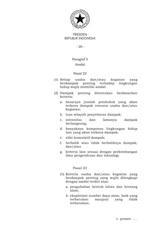 PRESIDEN
REPUBLIK INDONESIA
- 20 -
Paragraf 5
Amdal
Pasal 22
(1) Setiap usaha dan/atau kegiatan yang
berdampak penting terhadap lingkungan
hidup wajib memiliki amdal.
(2) Dampak penting ditentukan berdasarkan
kriteria:
a. besarnya jumlah penduduk yang akan
terkena dampak rencana usaha dan/atau
kegiatan;
b. luas wilayah penyebaran dampak;
c. intensitas dan lamanya dampak
berlangsung;
d. banyaknya komponen lingkungan hidup
lain yang akan terkena dampak;
e. sifat kumulatif dampak;
f. berbalik atau tidak berbaliknya dampak;
dan/atau
g. kriteria lain sesuai dengan perkembangan
ilmu pengetahuan dan teknologi.
Pasal 23
(1) Kriteria usaha dan/atau kegiatan yang
berdampak penting yang wajib dilengkapi
dengan amdal terdiri atas:
a. pengubahan bentuk lahan dan bentang
alam;
b. eksploitasi sumber daya alam, baik yang
terbarukan maupun yang tidak
terbarukan;
c. proses . . .
 